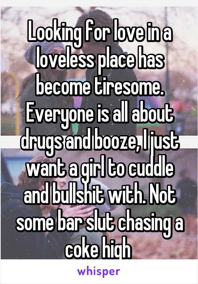 Looking for love in a loveless place has become tiresome. Everyone is all about drugs and booze, I just want a girl to cuddle and bullshit with. Not some bar slut chasing a coke high 