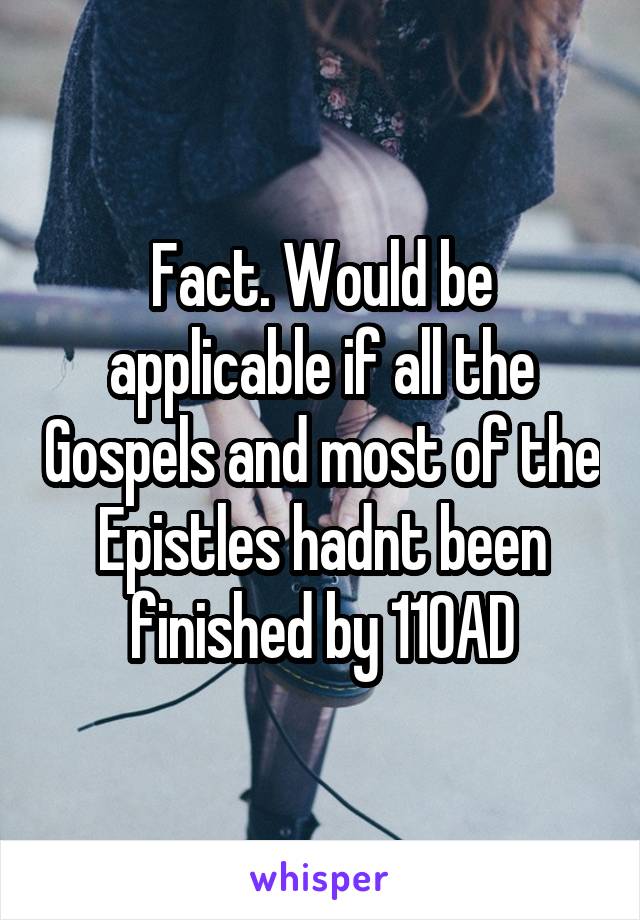Fact. Would be applicable if all the Gospels and most of the Epistles hadnt been finished by 110AD