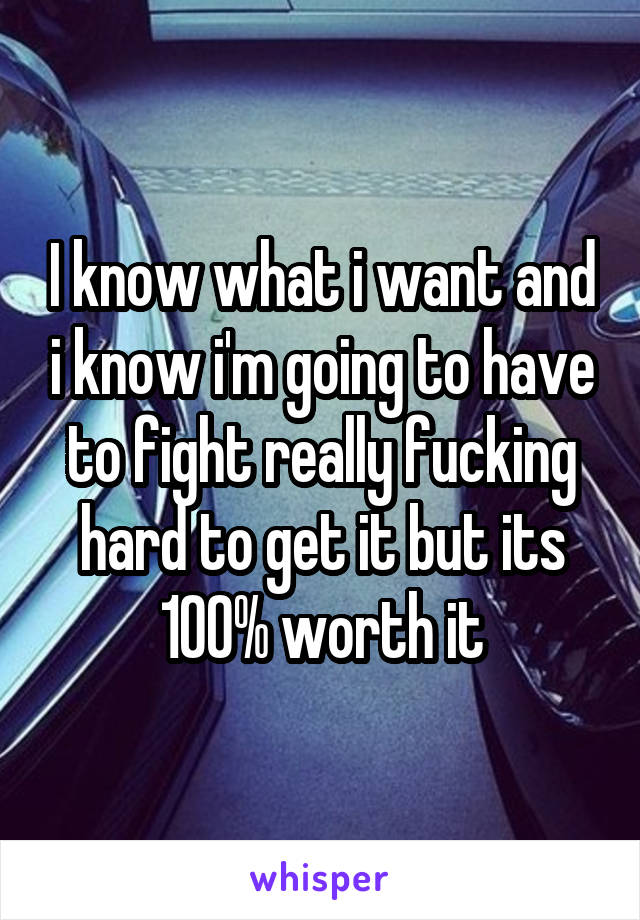 I know what i want and i know i'm going to have to fight really fucking hard to get it but its 100% worth it