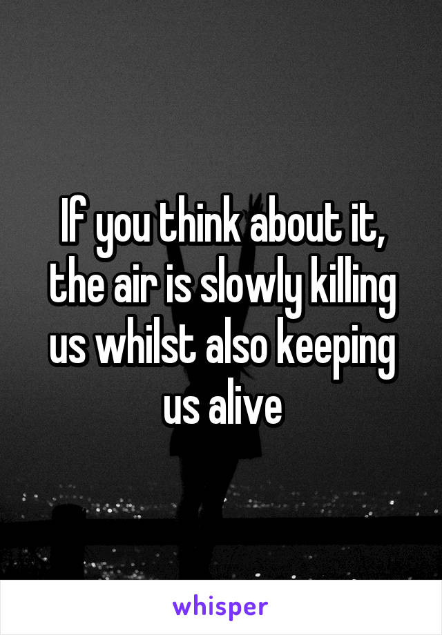 If you think about it, the air is slowly killing us whilst also keeping us alive