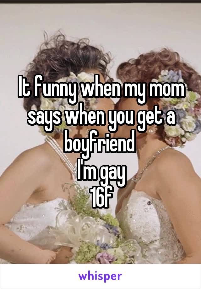 It funny when my mom says when you get a boyfriend 
I'm gay
16f