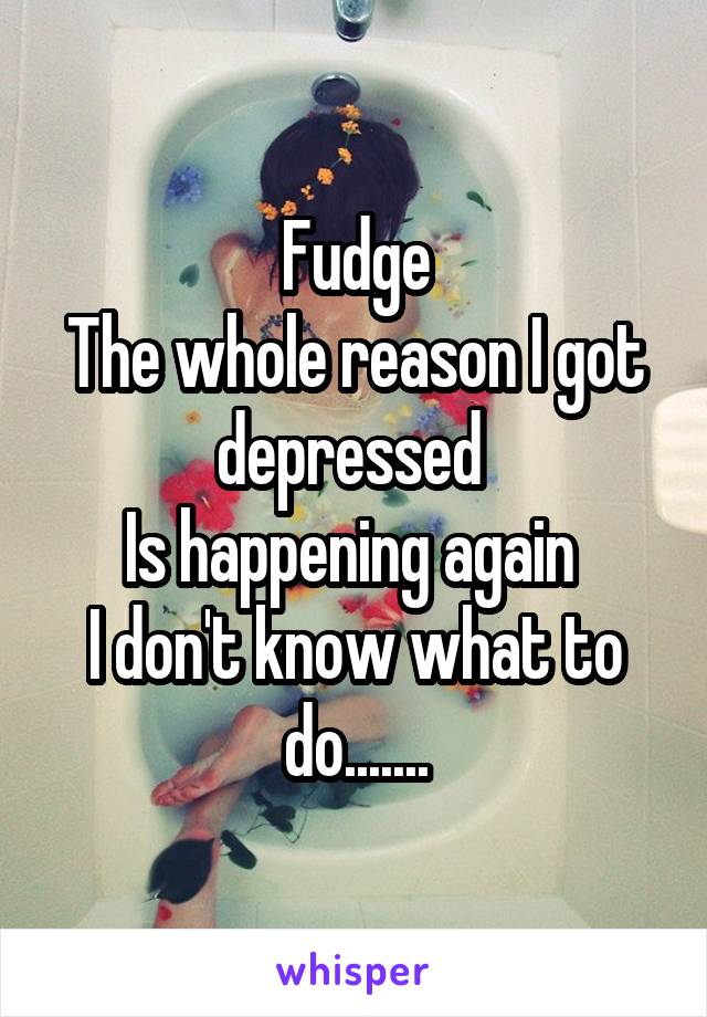 Fudge
The whole reason I got depressed 
Is happening again 
I don't know what to do.......