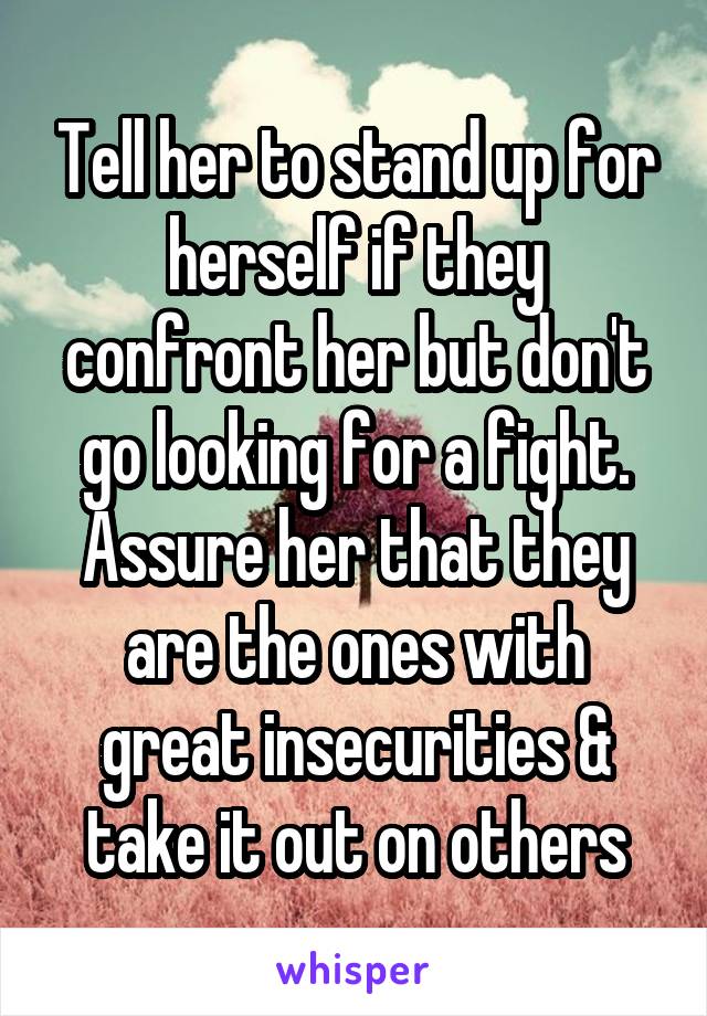 Tell her to stand up for herself if they confront her but don't go looking for a fight. Assure her that they are the ones with great insecurities & take it out on others