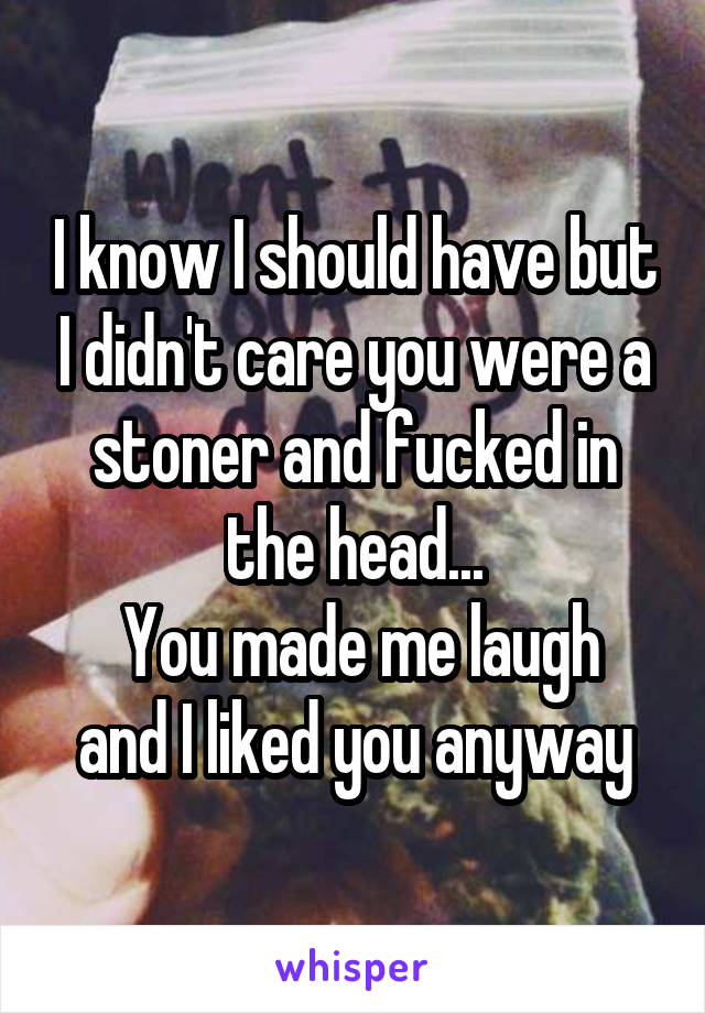 I know I should have but I didn't care you were a stoner and fucked in the head...
 You made me laugh and I liked you anyway