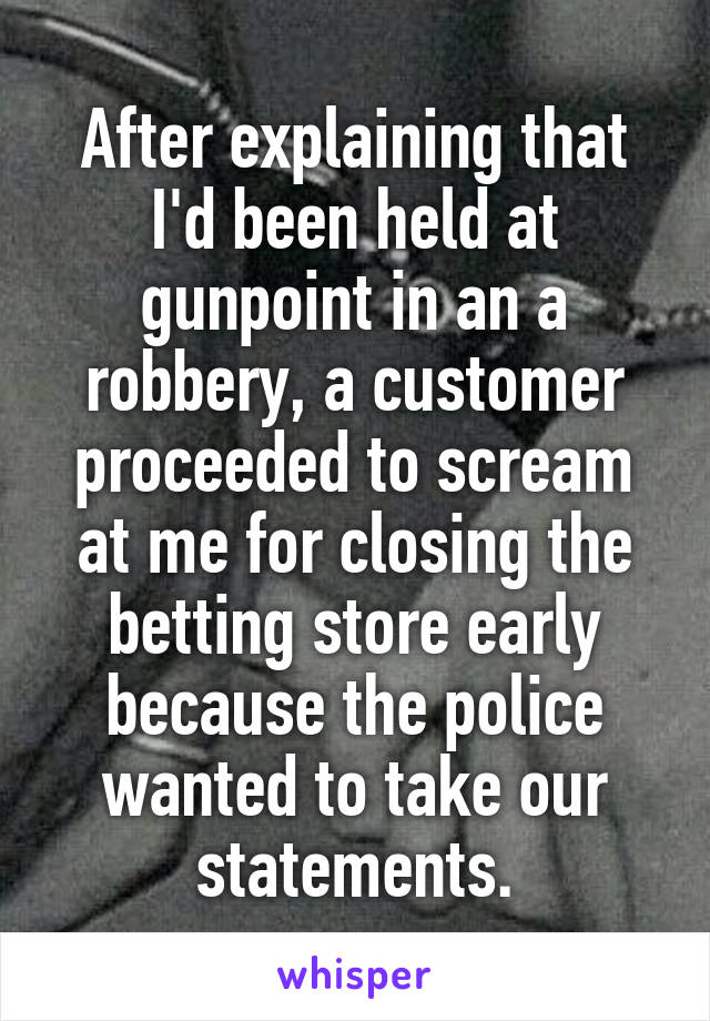 After explaining that I'd been held at gunpoint in an a robbery, a customer proceeded to scream at me for closing the betting store early because the police wanted to take our statements.