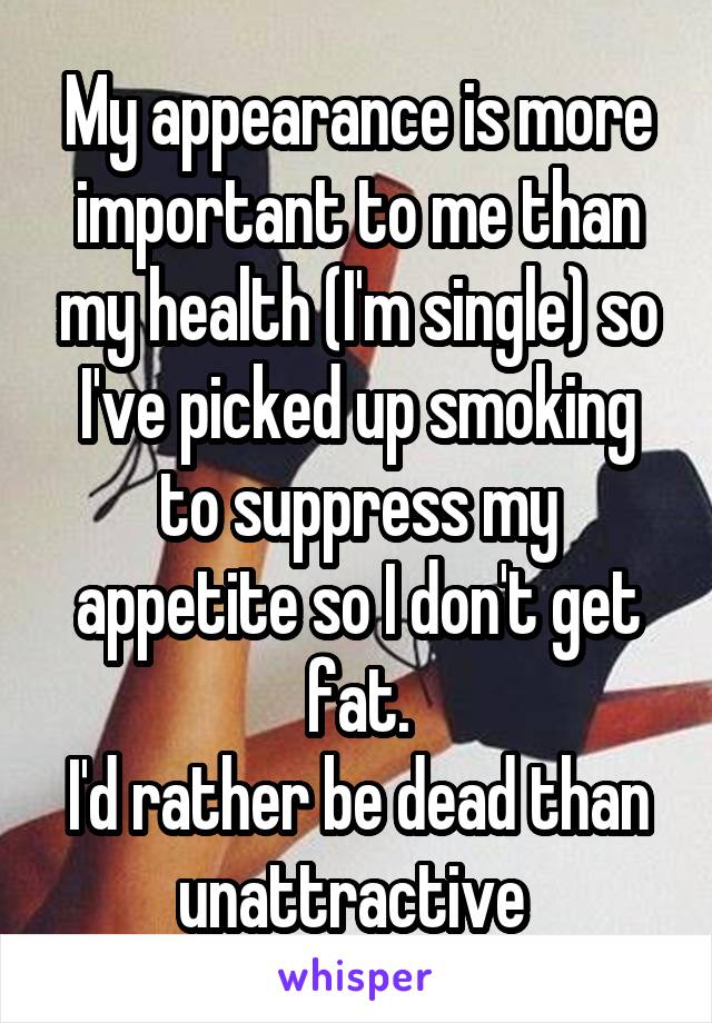 My appearance is more important to me than my health (I'm single) so I've picked up smoking to suppress my appetite so I don't get fat.
I'd rather be dead than unattractive 