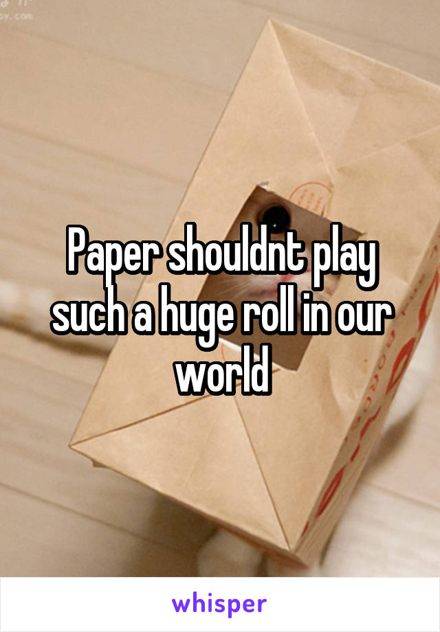 Paper shouldnt play such a huge roll in our world