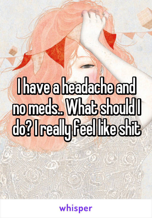 I have a headache and no meds.. What should I do? I really feel like shit