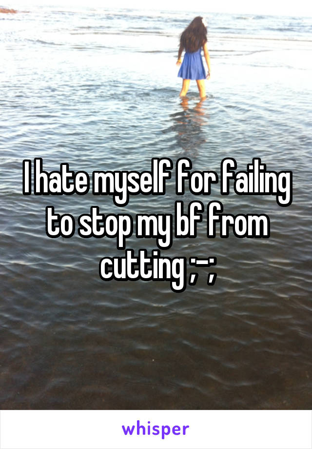 I hate myself for failing to stop my bf from cutting ;-;