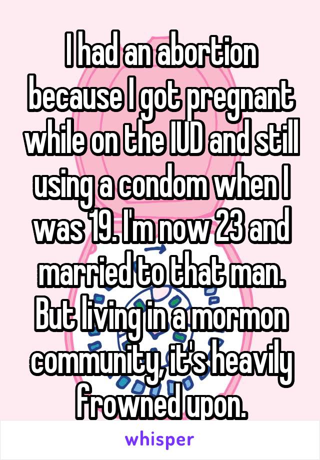 I had an abortion because I got pregnant while on the IUD and still using a condom when I was 19. I'm now 23 and married to that man. But living in a mormon community, it's heavily frowned upon.