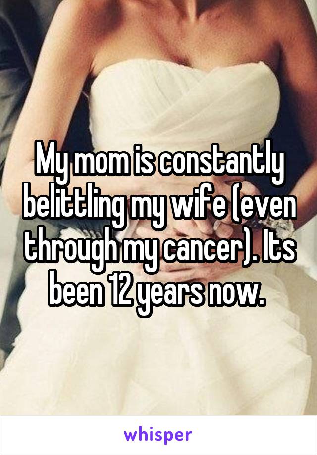 My mom is constantly belittling my wife (even through my cancer). Its been 12 years now. 