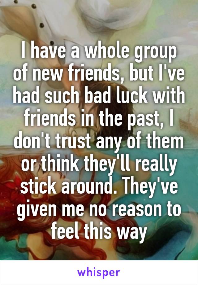 I have a whole group of new friends, but I've had such bad luck with friends in the past, I don't trust any of them or think they'll really stick around. They've given me no reason to feel this way