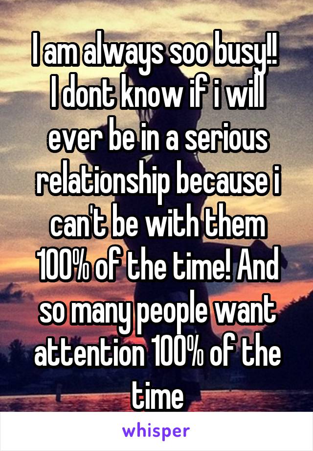 I am always soo busy!! 
I dont know if i will ever be in a serious relationship because i can't be with them 100% of the time! And so many people want attention 100% of the time