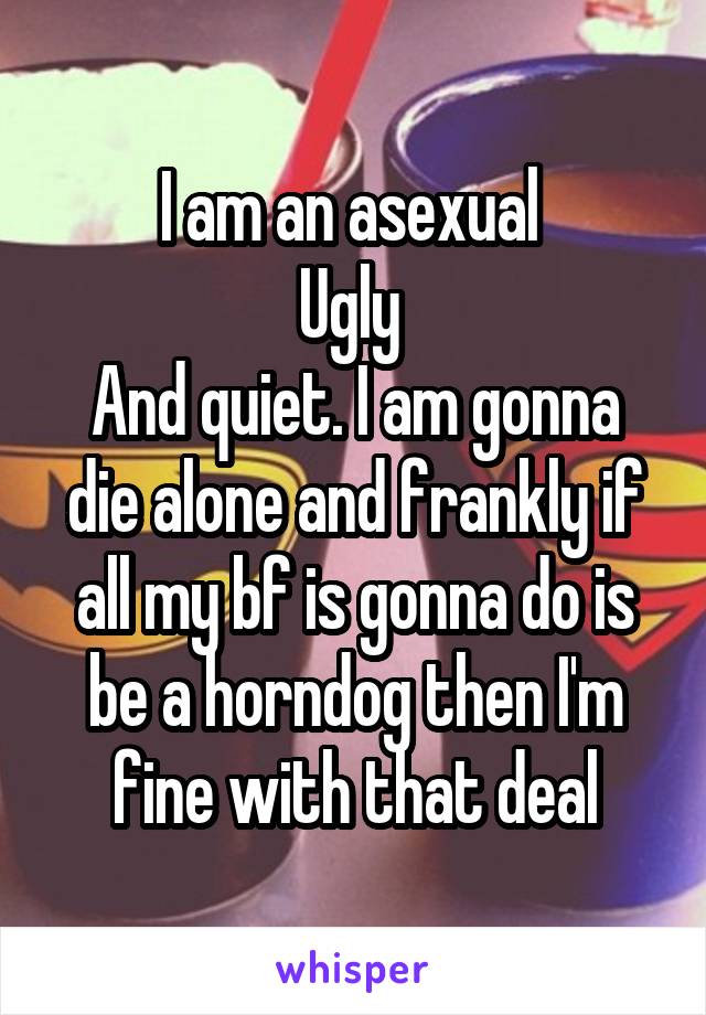 I am an asexual 
Ugly 
And quiet. I am gonna die alone and frankly if all my bf is gonna do is be a horndog then I'm fine with that deal