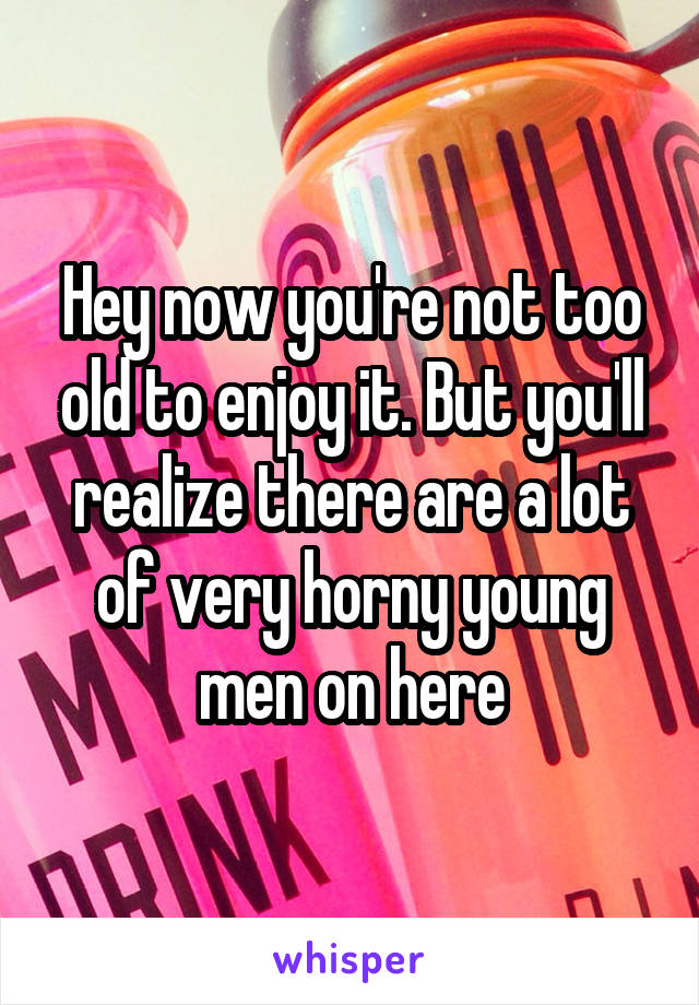 Hey now you're not too old to enjoy it. But you'll realize there are a lot of very horny young men on here