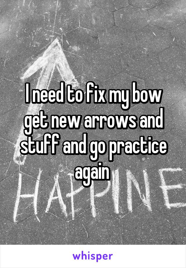 I need to fix my bow get new arrows and stuff and go practice again 