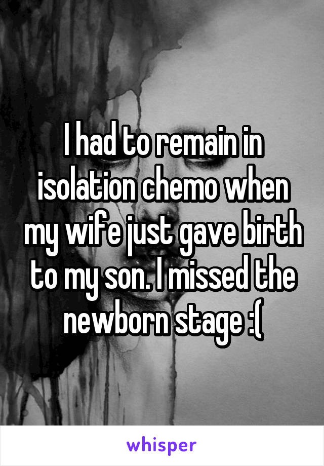 I had to remain in isolation chemo when my wife just gave birth to my son. I missed the newborn stage :(