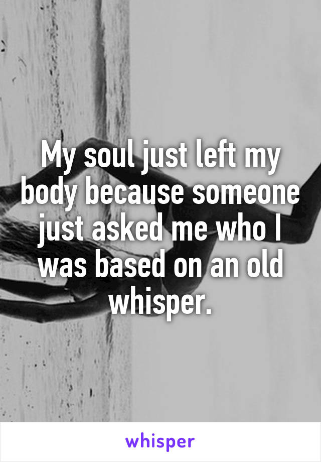 My soul just left my body because someone just asked me who I was based on an old whisper.