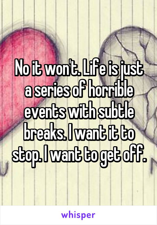 No it won't. Life is just a series of horrible events with subtle breaks. I want it to stop. I want to get off.