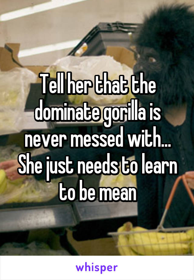 Tell her that the dominate gorilla is never messed with... She just needs to learn to be mean