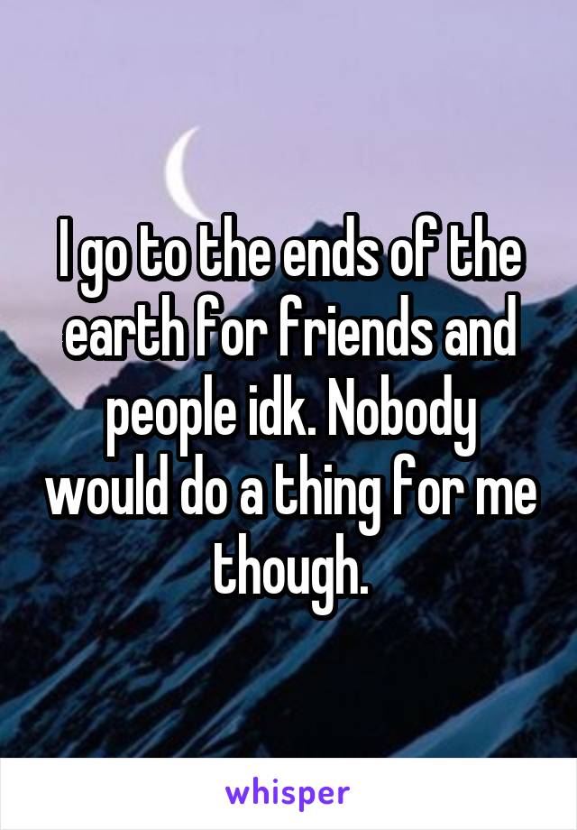 I go to the ends of the earth for friends and people idk. Nobody would do a thing for me though.