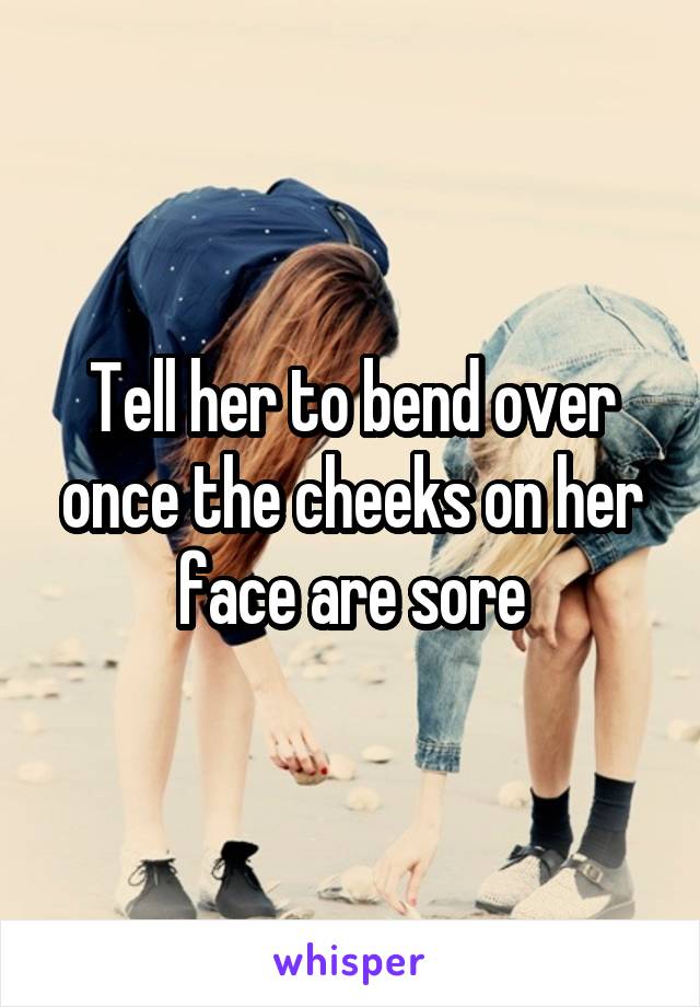 Tell her to bend over once the cheeks on her face are sore