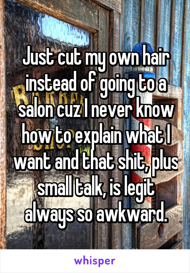 Just cut my own hair instead of going to a salon cuz I never know how to explain what I want and that shit, plus small talk, is legit always so awkward.