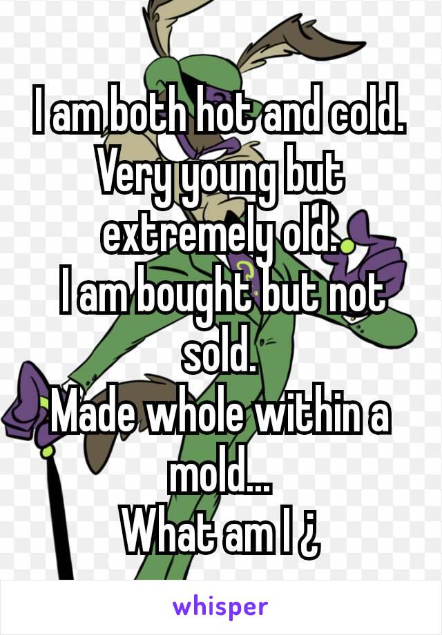 I am both hot and cold. Very young but extremely old.
 I am bought but not sold.
Made whole within a mold...
What am I ¿