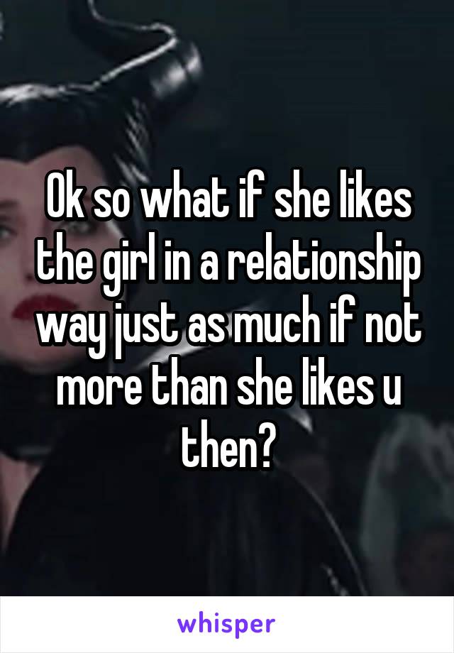 Ok so what if she likes the girl in a relationship way just as much if not more than she likes u then?