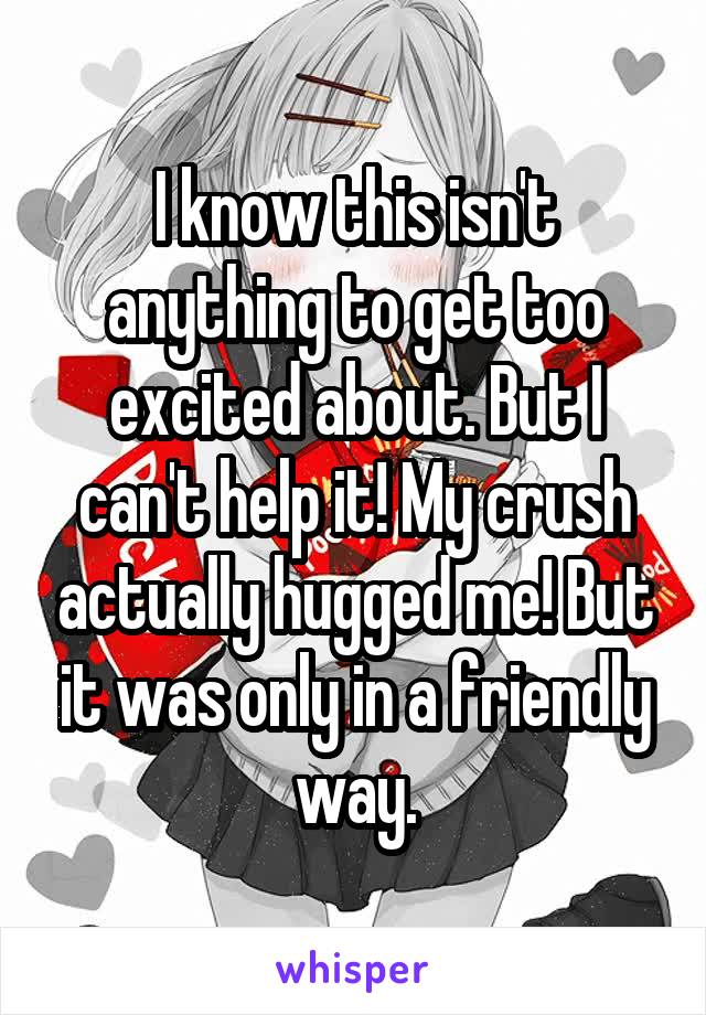I know this isn't anything to get too excited about. But I can't help it! My crush actually hugged me! But it was only in a friendly way.