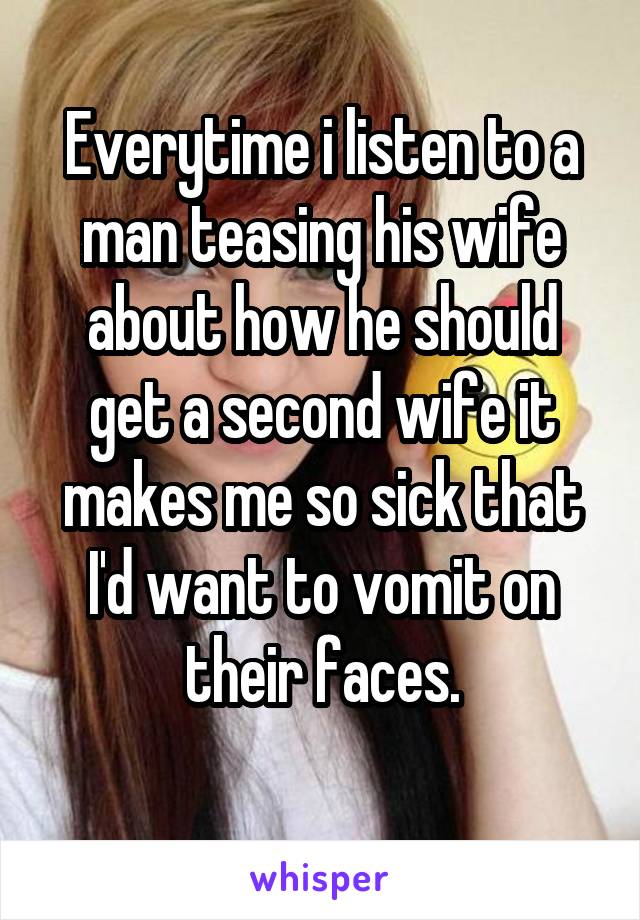 Everytime i listen to a man teasing his wife about how he should get a second wife it makes me so sick that I'd want to vomit on their faces.
