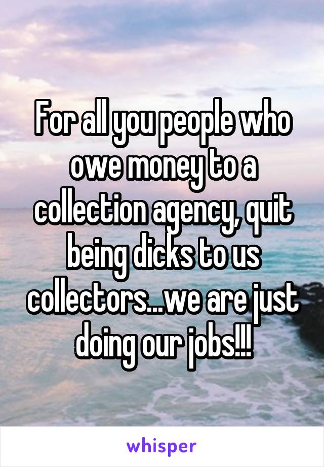 For all you people who owe money to a collection agency, quit being dicks to us collectors...we are just doing our jobs!!!