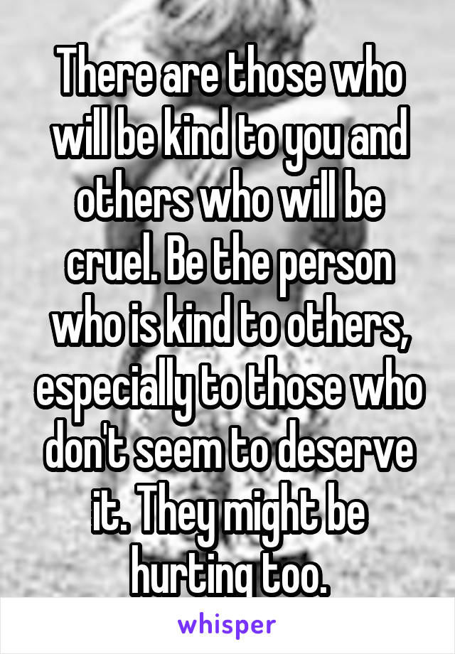 There are those who will be kind to you and others who will be cruel. Be the person who is kind to others, especially to those who don't seem to deserve it. They might be hurting too.