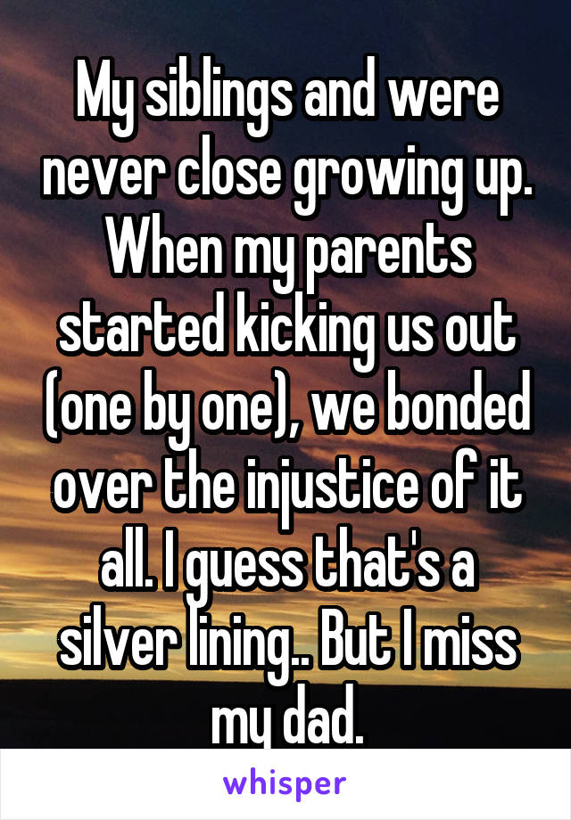 My siblings and were never close growing up. When my parents started kicking us out (one by one), we bonded over the injustice of it all. I guess that's a silver lining.. But I miss my dad.