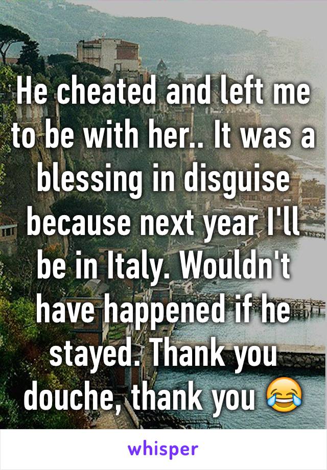 He cheated and left me to be with her.. It was a blessing in disguise because next year I'll be in Italy. Wouldn't have happened if he stayed. Thank you douche, thank you 😂
