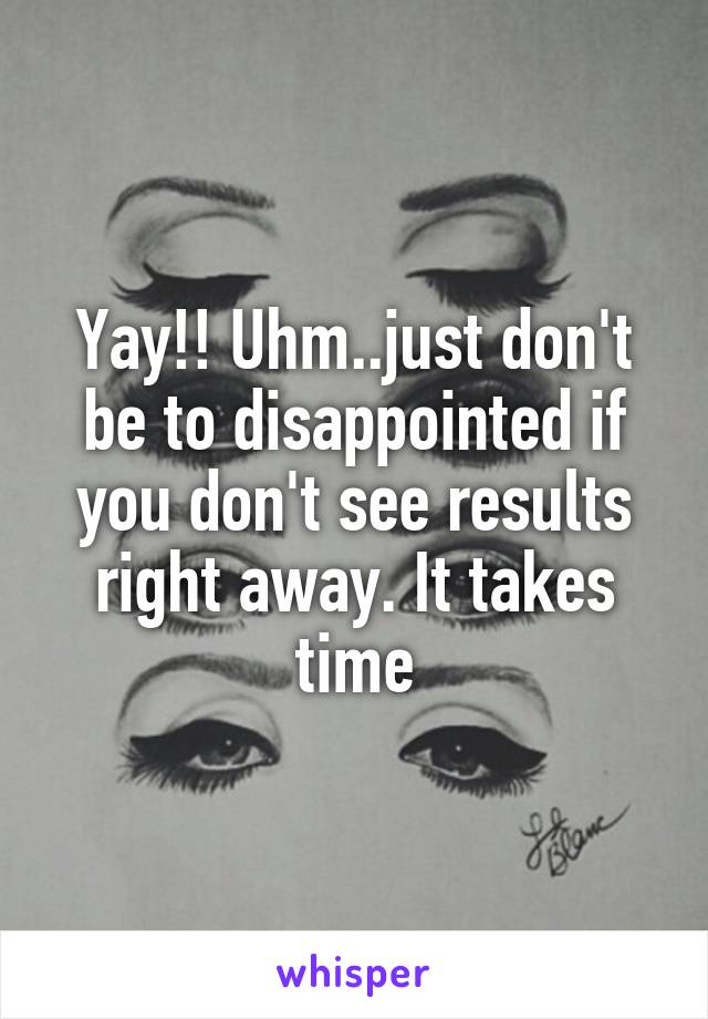 Yay!! Uhm..just don't be to disappointed if you don't see results right away. It takes time