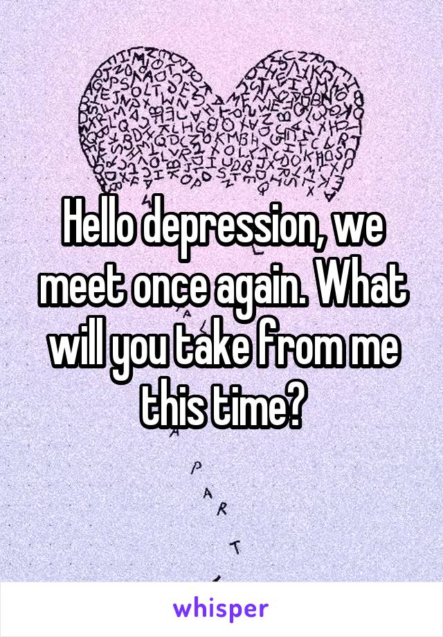 Hello depression, we meet once again. What will you take from me this time?