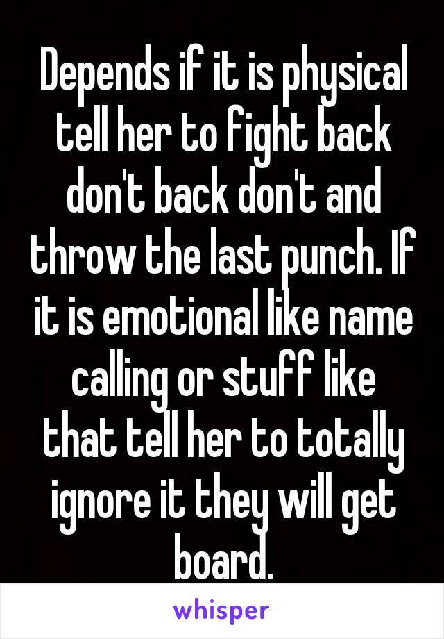 Depends if it is physical tell her to fight back don't back don't and throw the last punch. If it is emotional like name calling or stuff like that tell her to totally ignore it they will get board.