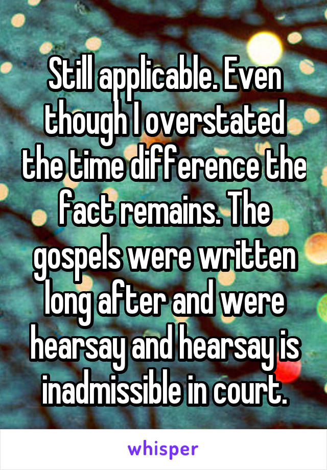 Still applicable. Even though I overstated the time difference the fact remains. The gospels were written long after and were hearsay and hearsay is inadmissible in court.
