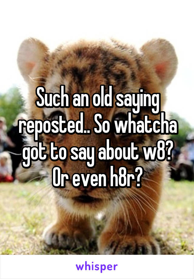 Such an old saying reposted.. So whatcha got to say about w8? Or even h8r?