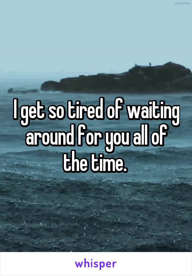 I get so tired of waiting around for you all of the time. 