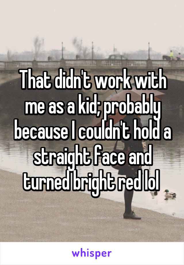 That didn't work with me as a kid; probably because I couldn't hold a straight face and turned bright red lol 