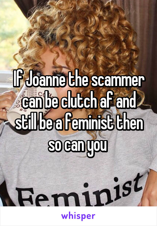 If Joanne the scammer can be clutch af and still be a feminist then so can you 