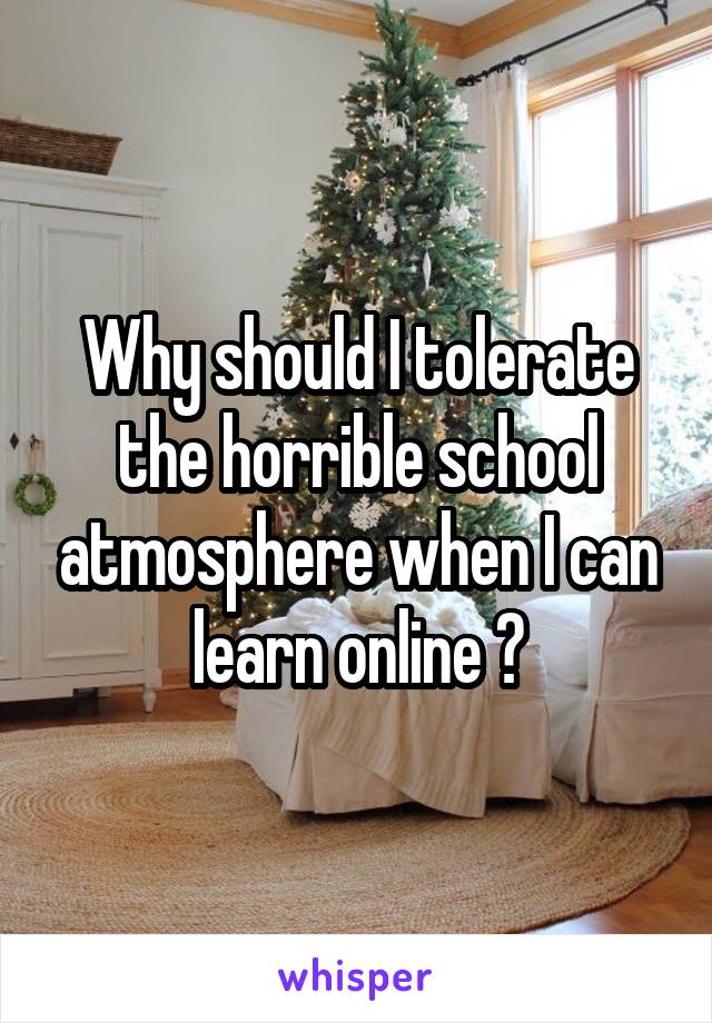 Why should I tolerate the horrible school atmosphere when I can learn online ?