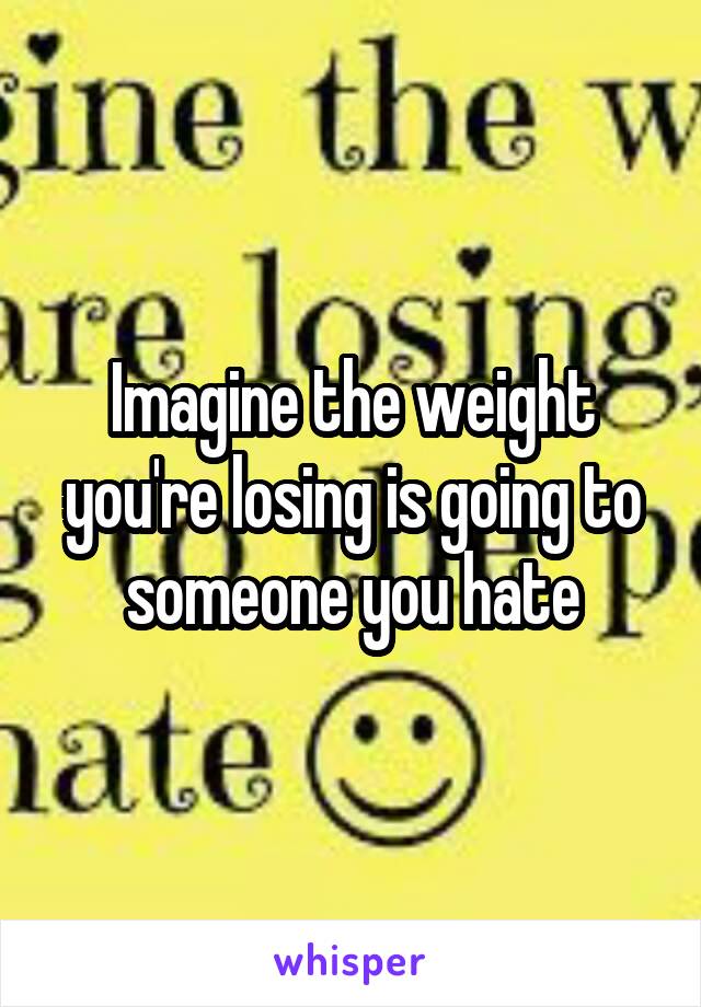 Imagine the weight you're losing is going to someone you hate