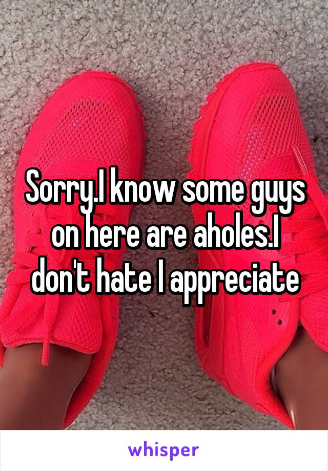 Sorry.I know some guys on here are aholes.I don't hate I appreciate