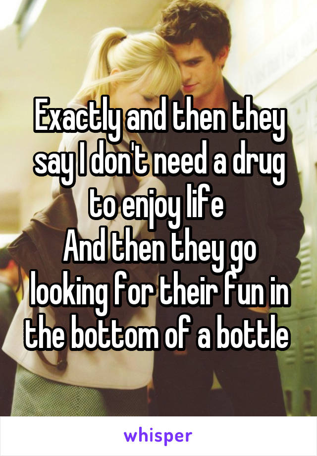 Exactly and then they say I don't need a drug to enjoy life 
And then they go looking for their fun in the bottom of a bottle 