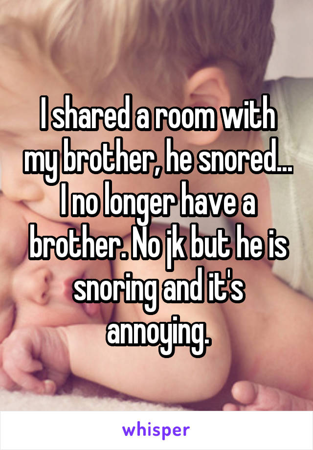 I shared a room with my brother, he snored... I no longer have a brother. No jk but he is snoring and it's annoying.