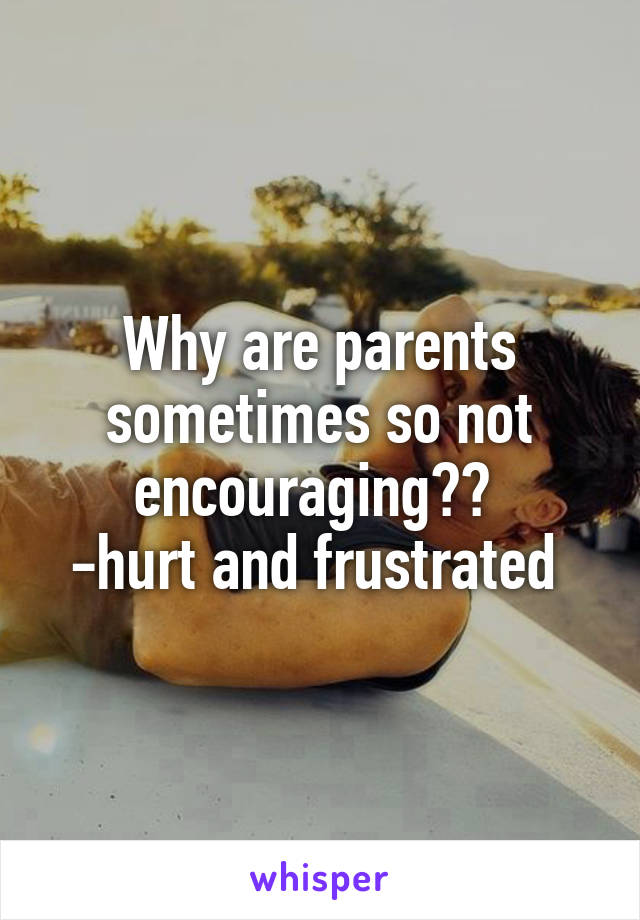 Why are parents sometimes so not encouraging?? 
-hurt and frustrated 