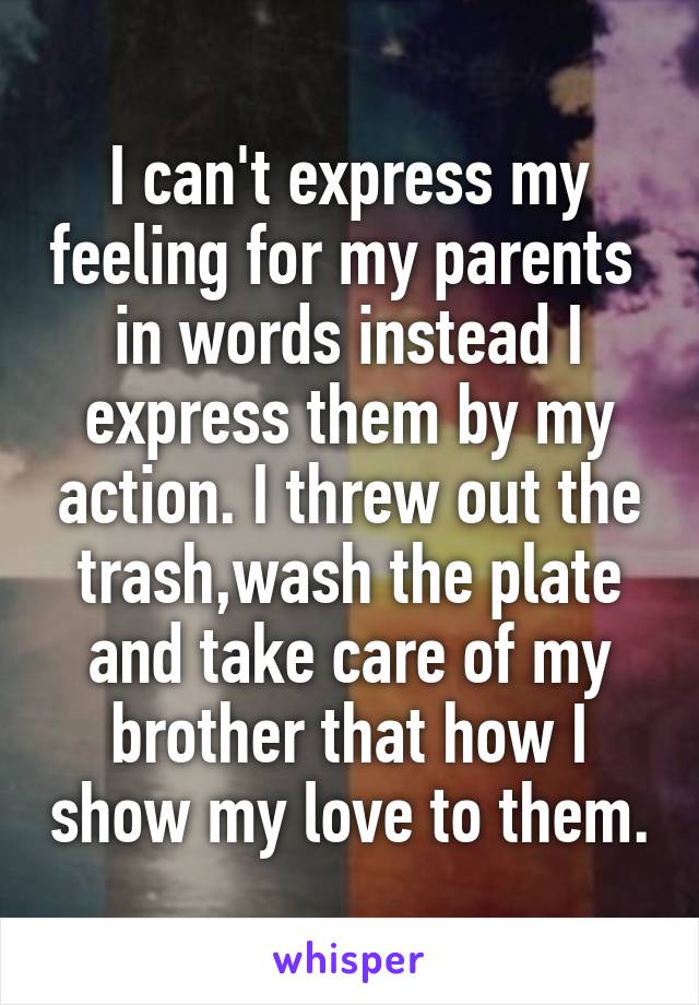 I can't express my feeling for my parents  in words instead I express them by my action. I threw out the trash,wash the plate and take care of my brother that how I show my love to them.